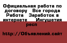 Официальная работа по договору - Все города Работа » Заработок в интернете   . Ингушетия респ.